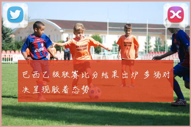 巴西乙级联赛比分结果出炉 多场对决呈现胶着态势