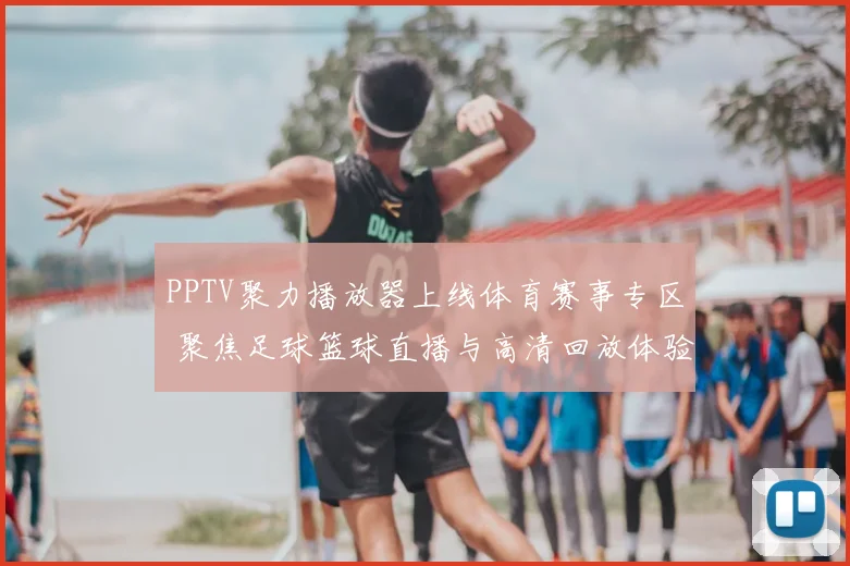 PPTV聚力播放器上线体育赛事专区 聚焦足球篮球直播与高清回放体验提升