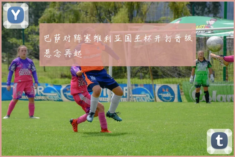 巴萨对阵塞维利亚国王杯开打晋级悬念再起