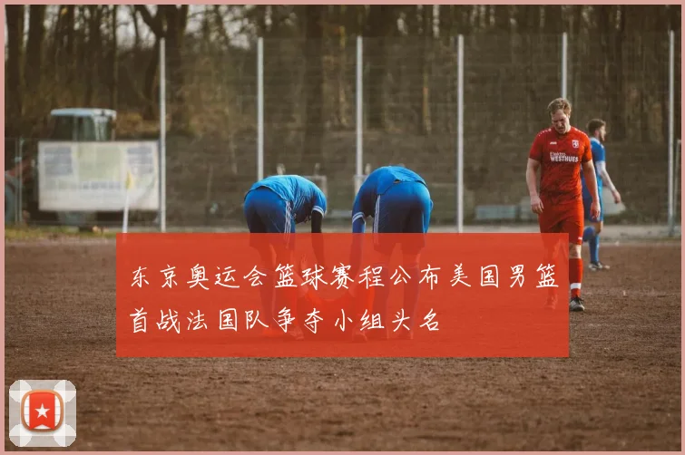东京奥运会篮球赛程公布美国男篮首战法国队争夺小组头名