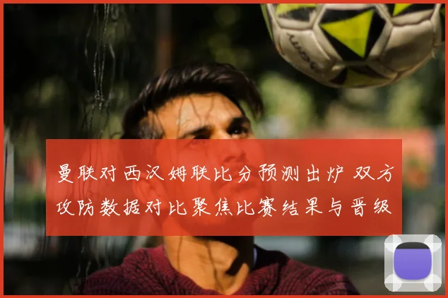 曼联对西汉姆联比分预测出炉 双方攻防数据对比聚焦比赛结果与晋级悬念