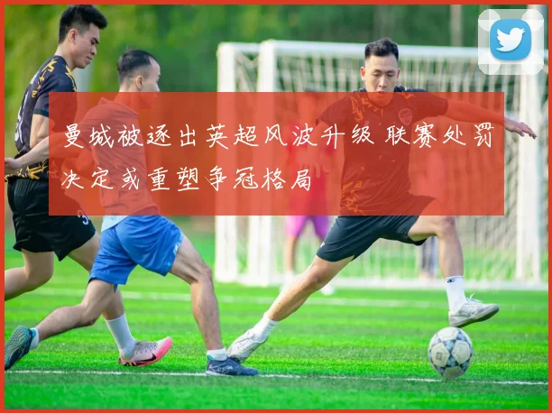 曼城被逐出英超风波升级 联赛处罚决定或重塑争冠格局