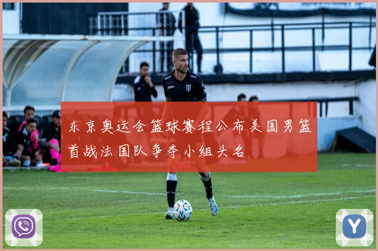 东京奥运会篮球赛程公布美国男篮首战法国队争夺小组头名