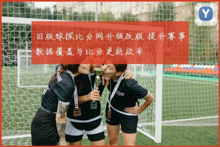 旧版球探比分网升级改版 提升赛事数据覆盖与比分更新效率