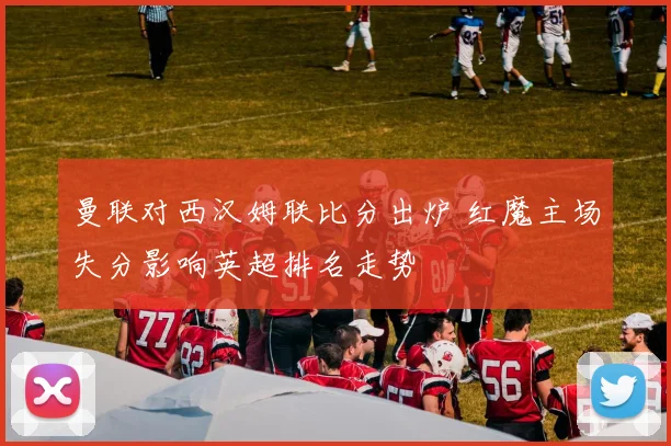 曼联对西汉姆联比分出炉 红魔主场失分影响英超排名走势