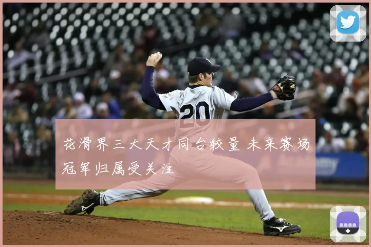 花滑界三大天才同台较量 未来赛场冠军归属受关注