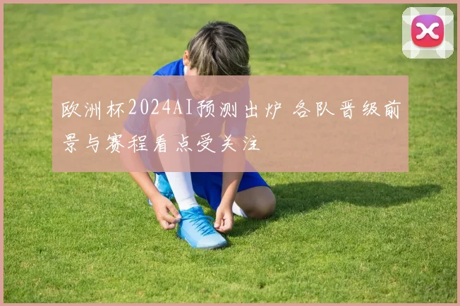 欧洲杯2024AI预测出炉 各队晋级前景与赛程看点受关注