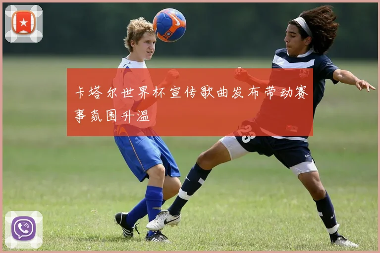 卡塔尔世界杯宣传歌曲发布带动赛事氛围升温